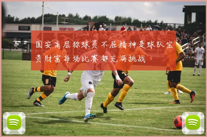 国安高层称球员不屈精神是球队宝贵财富每场比赛都充满挑战