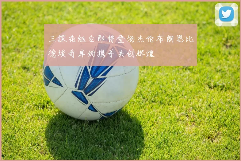 三探花组合即将登场杰伦布朗恩比德埃奇库姆携手共创辉煌