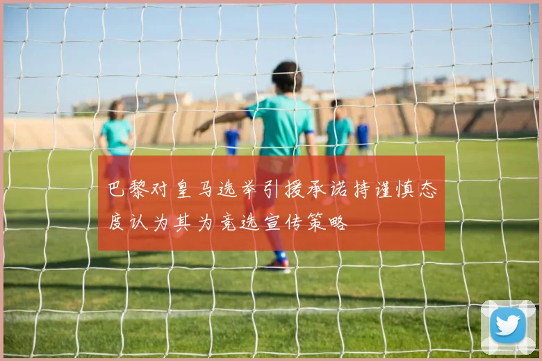 巴黎对皇马选举引援承诺持谨慎态度认为其为竞选宣传策略