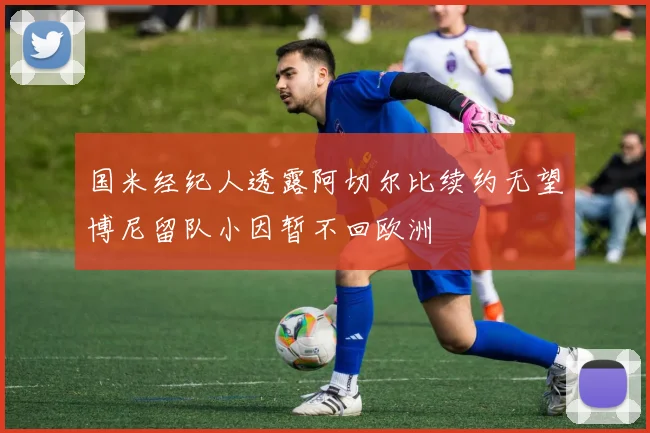 国米经纪人透露阿切尔比续约无望博尼留队小因暂不回欧洲