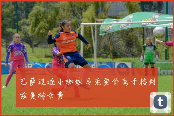 巴萨追逐小蜘蛛马竞要价高于格列兹曼转会费