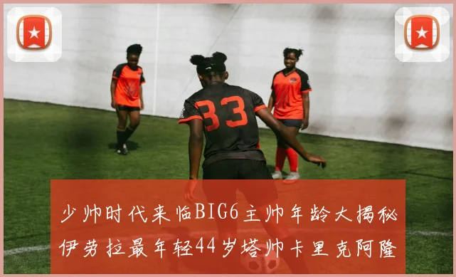 少帅时代来临BIG6主帅年龄大揭秘伊劳拉最年轻44岁塔帅卡里克阿隆索齐聚