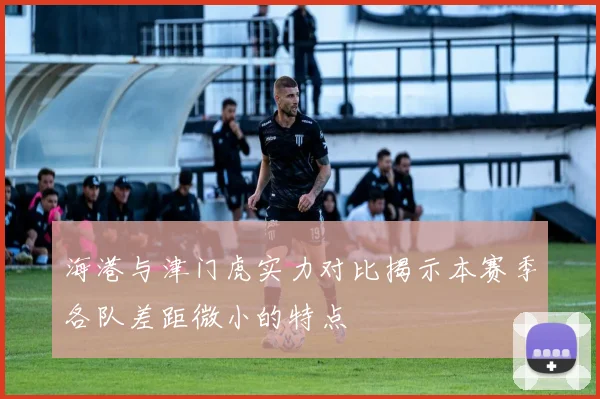 海港与津门虎实力对比揭示本赛季各队差距微小的特点