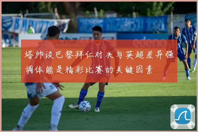 塔帅谈巴黎拜仁对决与英超差异强调体能是精彩比赛的关键因素