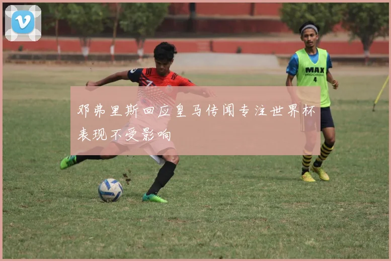 邓弗里斯回应皇马传闻专注世界杯表现不受影响
