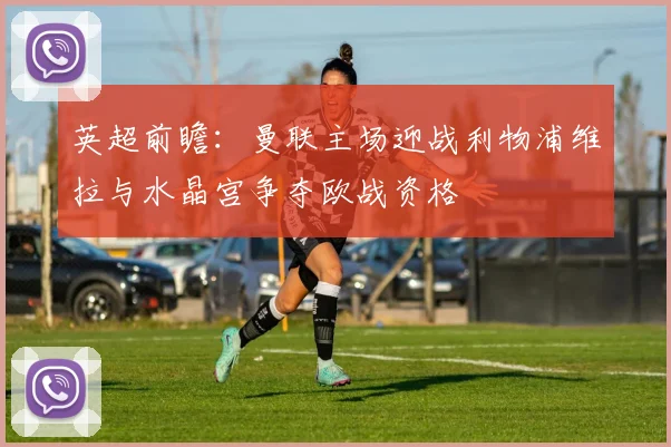 英超前瞻：曼联主场迎战利物浦维拉与水晶宫争夺欧战资格