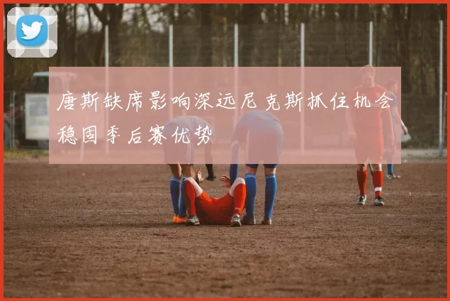 唐斯缺席影响深远尼克斯抓住机会稳固季后赛优势